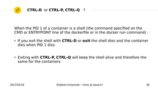 2017/01/19 Roberto Innocente - <inno at sissa.it> 28
When the PID 1 of a container is a shell (the command specifed on the
CMD or ENTRYPOINT line of the dockerfle or in the docker run command) :
●
If you exit the shell with CTRL-D or exit the shell dies and the container
dies when PID 1 dies
●
Exiting with CTRL-P, CTRL-Q will keep the shell alive and therefore the
same for the containers
CTRL-D or CTRL-P, CTRL-Q ?
 