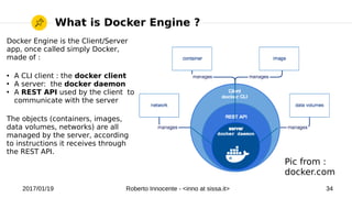 2017/01/19 Roberto Innocente - <inno at sissa.it> 34
What is Docker Engine ?
Docker Engine is the Client/Server
app, once called simply Docker,
made of :
●
A CLI client : the docker client
●
A server: the docker daemon
●
A REST API used by the client to
communicate with the server
The objects (containers, images,
data volumes, networks) are all
managed by the server, according
to instructions it receives through
the REST API.
Pic from :
docker.com
 