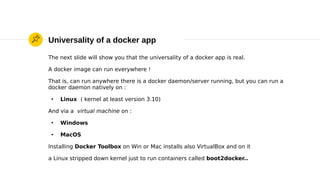 Universality of a docker app
The next slide will show you that the universality of a docker app is real.
A docker image can run everywhere !
That is, can run anywhere there is a docker daemon/server running, but you can run a
docker daemon natively on :
●
Linux ( kernel at least version 3.10)
And via a virtual machine on :
●
Windows
●
MacOS
Installing Docker Toolbox on Win or Mac installs also VirtualBox and on it
a Linux stripped down kernel just to run containers called boot2docker..
 
