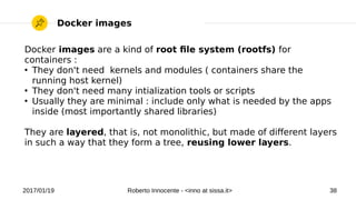 2017/01/19 Roberto Innocente - <inno at sissa.it> 38
Docker images
Docker images are a kind of root fle system (rootfs) for
containers :
●
They don't need kernels and modules ( containers share the
running host kernel)
●
They don't need many intialization tools or scripts
●
Usually they are minimal : include only what is needed by the apps
inside (most importantly shared libraries)
They are layered, that is, not monolithic, but made of diferent layers
in such a way that they form a tree, reusing lower layers.
 