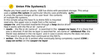 2017/01/19 Roberto Innocente - <inno at sissa.it> 39
Union File Systems/1
Maybe you have used an ubuntu USB live distro with persistent storage. This setup
uses a union fle sytem (in particular Ubuntu uses preferably aufs).
A union fle system merges at the user level the contents
of multiple fle systems.
In this simple setup the base fs (a distro ISO) is mounted
read only, the upper one is made from a fle named
casper-rw and mounted read/write through a loop device driver.
How it works with the fle or dir name-of :
●
reads : the fle or dir name-of is searched in the casper-rw layer. If it is there that
one is returned. If not the rw layer is searched for .wh.name-of (whiteout fle: the
fle/dir was deleted in the r/w layer) and in case it exists returns fle does not exist.
The search is eventually then continued on the ISO fs.
●
writes : the fle or dir is written after eventually being completely copied (COW :
copy-on-write) on the casper-rw layer
Ubuntu ISO readonly
casper-rw layer
 
