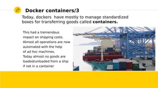 2017/01/19 Roberto Innocente - <inno at sissa.it> 4
Docker containers/3
Today, dockers have mostly to manage standardized
boxes for transferring goods called containers.
This had a tremendous
impact on shipping costs.
Almost all operations are now
automated with the help
of ad hoc machines.
Today almost no goods are
loaded/unloaded from a ship
if not in a container
 