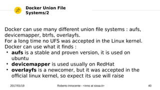 2017/01/19 Roberto Innocente - <inno at sissa.it> 40
Docker Union File
Systems/2
Docker can use many diferent union fle systems : aufs,
devicemapper, btrfs, overlayfs.
For a long time no UFS was accepted in the Linux kernel.
Docker can use what it fnds :
●
aufs is a stable and proven version, it is used on
ubuntu
●
devicemapper is used usually on RedHat
●
overlayfs is a newcomer, but it was accepted in the
ofcial linux kernel, so expect its use will raise
 
