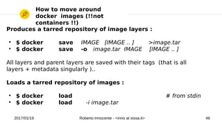 2017/01/19 Roberto Innocente - <inno at sissa.it> 46
How to move around
docker images (!!not
containers !!)
Produces a tarred repository of image layers :
●
$ docker save IMAGE [IMAGE .. ] >image.tar
●
$ docker save -o image.tar IMAGE [IMAGE .. ]
All layers and parent layers are saved with their tags (that is all
layers + metadata singularly )..
Loads a tarred repository of images :
●
$ docker load # from stdin
●
$ docker load -i image.tar
 