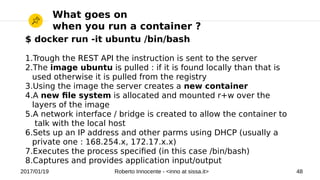 2017/01/19 Roberto Innocente - <inno at sissa.it> 48
What goes on
when you run a container ?
$ docker run -it ubuntu /bin/bash
1.Trough the REST API the instruction is sent to the server
2.The image ubuntu is pulled : if it is found locally than that is
used otherwise it is pulled from the registry
3.Using the image the server creates a new container
4.A new fle system is allocated and mounted r+w over the
layers of the image
5.A network interface / bridge is created to allow the container to
talk with the local host
6.Sets up an IP address and other parms using DHCP (usually a
private one : 168.254.x, 172.17.x.x)
7.Executes the process specifed (in this case /bin/bash)
8.Captures and provides application input/output
 