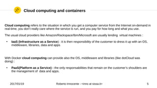 2017/01/19 Roberto Innocente - <inno at sissa.it> 5
Cloud computing and containers
Cloud computing refers to the situation in which you get a computer service from the Internet on-demand in
real-time, you don’t really care where the service is run, and you pay for how long and what you use.
The usual cloud providers like Amazon/Rackspace/Ibm/Microsoft are usually lending virtual machines :
●
IaaS (Infrastructure as a Service) : it is then responsibility of the customer to dress it up with an OS,
middleware, libraries, data and apps
With Docker cloud computing can provide also the OS, middleware and libraries (like dotCloud was
doing) :
●
PaaS(Platform as a Service) : the only responsabilities that remain on the customer’s shoulders are
the management of data and apps.
 