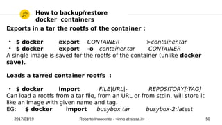 2017/01/19 Roberto Innocente - <inno at sissa.it> 50
How to backup/restore
docker containers
Exports in a tar the rootfs of the container :
●
$ docker export CONTAINER >container.tar
●
$ docker export -o container.tar CONTAINER
A single image is saved for the rootfs of the container (unlike docker
save).
Loads a tarred container rootfs :
●
$ docker import FILE|URL|- REPOSITORY[:TAG]
Can load a rootfs from a tar fle, from an URL or from stdin, will store it
like an image with given name and tag.
EG: $ docker import busybox.tar busybox-2:latest
 