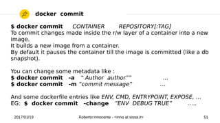 2017/01/19 Roberto Innocente - <inno at sissa.it> 51
docker commit
$ docker commit CONTAINER REPOSITORY[:TAG]
To commit changes made inside the r/w layer of a container into a new
image.
It builds a new image from a container.
By default it pauses the container till the image is committed (like a db
snapshot).
You can change some metadata like :
$ docker commit -a “ Author author”” ...
$ docker commit -m “commit message” …
And some dockerfle entries like ENV, CMD, ENTRYPOINT, EXPOSE, …
EG: $ docker commit -change ”ENV DEBUG TRUE” …..
 