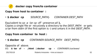 2017/01/19 Roberto Innocente - <inno at sissa.it> 52
docker copy from/to container
Copy from host to container :
●
$ docker cp SOURCE_PATH|- CONTAINER:DEST_PATH
Equivalent to cp -a (or cp -dT –preserve-all ).
Copies a single fle or recusively a directory to the DEST_PATH or gets
a tar from stdin (if the frst option is -) and untars it in the DEST_PATH.
Copy from container to host :
●
$ docker cp CONTAINER:SOURCE_PATH DEST_PATH|-
Opposite of above.
EG: $ tar cf - ./html | docker cp - CONTAINER:/var/www/
 