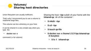 2017/01/19 Roberto Innocente - <inno at sissa.it> 54
Volumes/
Sharing host directories
Union filesystem are usually inefficient.
That’s why I recommend you to use a volume to
read/write large files.
This volume can be a directory on your host.
It can be shared in a very simple way when you
type the
●
docker run -v
command (-v for volume)
Sharing the host ~/qe subdir of your home with the
/shared-qe dir of the container :
●
$ mkdir ~/qe
●
$ cd ~/qe
●
$ touch qe-file
●
$ docker run -v /home/USER/qe:/shared-qe
-it busybox
➢ $ ls -l /shared-qe
 