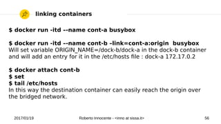 2017/01/19 Roberto Innocente - <inno at sissa.it> 56
linking containers
$ docker run -itd –-name cont-a busybox
$ docker run -itd –-name cont-b –link=cont-a:origin busybox
Will set variable ORIGIN_NAME=/dock-b/dock-a in the dock-b container
and will add an entry for it in the /etc/hosts fle : dock-a 172.17.0.2
$ docker attach cont-b
$ set
$ tail /etc/hosts
In this way the destination container can easily reach the origin over
the bridged network.
 