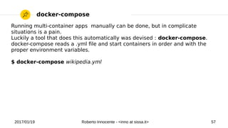 2017/01/19 Roberto Innocente - <inno at sissa.it> 57
docker-compose
Running multi-container apps manually can be done, but in complicate
situations is a pain.
Luckily a tool that does this automatically was devised : docker-compose.
docker-compose reads a .yml fle and start containers in order and with the
proper environment variables.
$ docker-compose wikipedia.yml
 