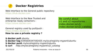 2017/01/19 Roberto Innocente - <inno at sissa.it> 59
Docker Registries
Web Interface to the General public repository
Https://Hub.docker.com
Web Interface to the New Trusted and
enterprise ready containers :
https://store.docker.com
General registry used by pull/push :
https://index.docker.io
How to use a private registry ?
$ docker pull ubuntu
$ docker tag 0345829347592435 mylocalregistry:myport/ubuntu
$ docker push mylocalregistry:myport/ubuntu
$ curl http://mylocalregistry:myport/v2/_catalog
Be careful about
v1 and v2 repositories :
index.docker.io/v1/
index.docker.io/v2/_catalog
 