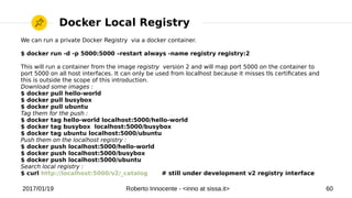 2017/01/19 Roberto Innocente - <inno at sissa.it> 60
Docker Local Registry
We can run a private Docker Registry via a docker container.
$ docker run -d -p 5000:5000 –restart always -name registry registry:2
This will run a container from the image registry version 2 and will map port 5000 on the container to
port 5000 on all host interfaces. It can only be used from localhost because it misses tls certifcates and
this is outside the scope of this introduction.
Download some images :
$ docker pull hello-world
$ docker pull busybox
$ docker pull ubuntu
Tag them for the push :
$ docker tag hello-world localhost:5000/hello-world
$ docker tag busybox localhost:5000/busybox
$ docker tag ubuntu localhost:5000/ubuntu
Push them on the localhost registry :
$ docker push localhost:5000/hello-world
$ docker push localhost:5000/busybox
$ docker push localhost:5000/ubuntu
Search local registry :
$ curl http://localhost:5000/v2/_catalog # still under development v2 registry interface
 
