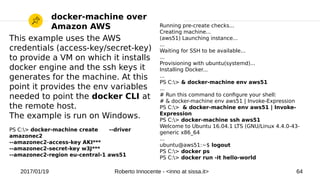 2017/01/19 Roberto Innocente - <inno at sissa.it> 64
This example uses the AWS
credentials (access-key/secret-key)
to provide a VM on which it installs
docker engine and the ssh keys it
generates for the machine. At this
point it provides the env variables
needed to point the docker CLI at
the remote host.
The example is run on Windows.
PS C:> docker-machine create --driver
amazonec2
--amazonec2-access-key AKI***
--amazonec2-secret-key w3J***
--amazonec2-region eu-central-1 aws51
docker-machine over
Amazon AWS Running pre-create checks...
Creating machine...
(aws51) Launching instance...
...
Waiting for SSH to be available...
...
Provisioning with ubuntu(systemd)...
Installing Docker...
...
PS C:> & docker-machine env aws51
...
# Run this command to confgure your shell:
# & docker-machine env aws51 | Invoke-Expression
PS C:> & docker-machine env aws51 | Invoke-
Expression
PS C:> docker-machine ssh aws51
Welcome to Ubuntu 16.04.1 LTS (GNU/Linux 4.4.0-43-
generic x86_64
...
ubuntu@aws51:~$ logout
PS C:> docker ps
PS C:> docker run -it hello-world
 