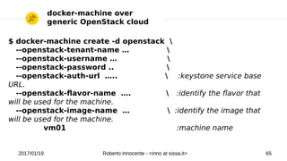 2017/01/19 Roberto Innocente - <inno at sissa.it> 65
docker-machine over
generic OpenStack cloud
$ docker-machine create -d openstack 
--openstack-tenant-name … 
--openstack-username … 
--openstack-password .. 
--openstack-auth-url …..  :keystone service base
URL.
--openstack-favor-name ….  :identify the favor that
will be used for the machine.
--openstack-image-name …  :identify the image that
will be used for the machine.
vm01 :machine name
 