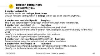 2017/01/19 Roberto Innocente - <inno at sissa.it> 68
Docker containers
networking/1
$ docker network ls
Available modes are bridge, host, none.
Default network confguration is bridge (when you don't specify anything).
$ docker run –net=bridge -it busybox
This is the default networking about which I will speak more in next slide.
$ docker run –net=host -it busybox
In this case the container simply uses the host network stack.
Container has therefore same IP addr of host. (eg nginx as a reverse proxy for the host
web)
ifconfg run in the container will give the host address.
Does'nt work if usernamespaces are enabled.
$ docker run -net=container:CONTAINER_ID busybox
Runs container using the network stack of another container.
$ docker run –net=none -it busybox
No network is confgured. Container can't be reached over the network.
Ifconfg run in the container will show only the lo interface.
 