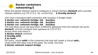 2017/01/19 Roberto Innocente - <inno at sissa.it> 69
Docker containers
networking/2
When the docker daemon starts it confgures a virtual interface docker0 with a private
network address e.g 172.17.0.1. Try on the host : $ ifconfg docker0
Let's start 3 backgrounded containers with busybox in bridge mode :
$ docker run –network=bridge -itd busybox
$ docker run –network=bridge -itd busybox
$ docker run –network=bridge -itd busybox
The host dhcp server will give them 3 diferent addresses from the network set up for
docker0 and will confgure their gateway as 172.17.0.1.
Access them and check it :
$ docker attach container
$ ifconfg eth0
$ ip route
For every virtual eth0 in the containers the host will create a virtual veth..
inside itself (the other end of the pipe). Try inside the host :
$ docker network inspect bridge
 