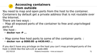 2017/01/19 Roberto Innocente - <inno at sissa.it> 71
Accessing containers
from outside
You need to map and open ports from the host to the container.
Containers by default get a private address that is not routable over
the Internet.
There are two ways :
- Map all exposed ports of the container to free and unprivileged
ports of
the host :
●
docker run -P ...
- Map some free host ports to some of the container ports :
●
docker run -p 8080:80 -p 4430:443 …
If you don’t have any privilege on the host you can’t map privileged ports of the
host (<1024 like the ssh=22 or web=80)
 