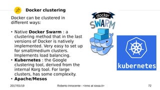 2017/01/19 Roberto Innocente - <inno at sissa.it> 72
Docker clustering
Docker can be clustered in
diferent ways:
●
Native Docker Swarm : a
clustering method that in the last
versions of Docker is natively
implemented. Very easy to set up
for small/medium clusters.
Implements load balancing.
●
Kubernetes : the Google
clustering tool, derived from the
internal Korg tool. For large
clusters, has some complexity.
●
Apache/Mesos
 