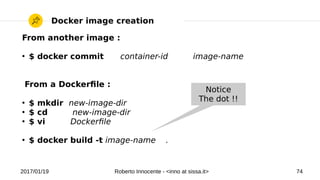 2017/01/19 Roberto Innocente - <inno at sissa.it> 74
Docker image creation
From another image :
●
$ docker commit container-id image-name
From a Dockerfle :
●
$ mkdir new-image-dir
●
$ cd new-image-dir
●
$ vi Dockerfle
●
$ docker build -t image-name .
Notice
The dot !!
 