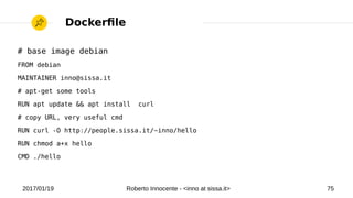 2017/01/19 Roberto Innocente - <inno at sissa.it> 75
# base image debian
FROM debian
MAINTAINER inno@sissa.it
# apt-get some tools
RUN apt update && apt install curl
# copy URL, very useful cmd
RUN curl -O http://people.sissa.it/~inno/hello
RUN chmod a+x hello
CMD ./hello
Dockerfle
 