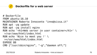 2017/01/19 Roberto Innocente - <inno at sissa.it> 76
Dockerfle for a web server
# Dockerfile
FROM ubuntu:16.10
MAINTAINER Roberto Innocente "inno@sissa.it"
RUN apt -yq update
RUN apt -yq install nginx
RUN echo '<h1>Web server in user container</h1>' 
>/var/www/html/index.html
RUN echo 'Nice to meet you !' 
>>/var/www/html/index.html
EXPOSE 80
CMD [“/usr/sbin/nginx”, "-g",”daemon off;”]
 
