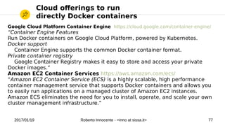 2017/01/19 Roberto Innocente - <inno at sissa.it> 77
Cloud oferings to run
directly Docker containers
Google Cloud Platform Container Engine https://cloud.google.com/container-engine/
“Container Engine Features
Run Docker containers on Google Cloud Platform, powered by Kubernetes.
Docker support
Container Engine supports the common Docker container format.
Private container registry
Google Container Registry makes it easy to store and access your private
Docker images.”
Amazon EC2 Container Services https://aws.amazon.com/ecs/
“Amazon EC2 Container Service (ECS) is a highly scalable, high performance
container management service that supports Docker containers and allows you
to easily run applications on a managed cluster of Amazon EC2 instances.
Amazon ECS eliminates the need for you to install, operate, and scale your own
cluster management infrastructure.”
 