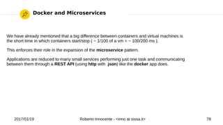 2017/01/19 Roberto Innocente - <inno at sissa.it> 78
Docker and Microservices
We have already mentioned that a big difference between containers and virtual machines is
the short time in which containers start/stop ( ~ 1/100 of a vm = ~ 100/200 ms ).
This enforces their role in the expansion of the microservice pattern.
Applications are reduced to many small services performing just one task and communicating
between them through a REST API (using http with json) like the docker app does.
 
