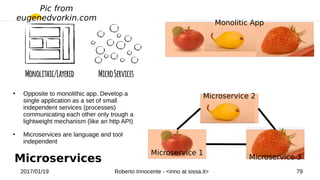 2017/01/19 Roberto Innocente - <inno at sissa.it> 79
Microservices
●
Opposite to monolithic app. Develop a
single application as a set of small
independent services (processes)
communicating each other only trough a
lightweight mechanism (like an http API)
●
Microservices are language and tool
independent
Monolitic App
Microservice 2
Microservice 1
Microservice 3
Pic from
eugenedvorkin.com
Microservices
 