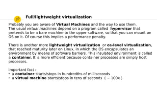 Probably you are aware of Virtual Machines and the way to use them.
The usual virtual machines depend on a program called hypervisor that
pretends to be a bare machine to the upper software, so that you can mount an
OS on it. Of course this implies a performance penalty.
There is another more lightweight virtualization or os-level virtualization,
that reached maturity later on Linux, in which the OS encapsulates an
environment by means of software barriers. This insulated environment is called
a container. It is more efcient because container processes are simply host
processes.
Important fact :
●
a container starts/stops in hundredths of milliseconds
●
a virtual machine starts/stops in tens of seconds ( ~ 100x )
Full/lightweight virtualization
 