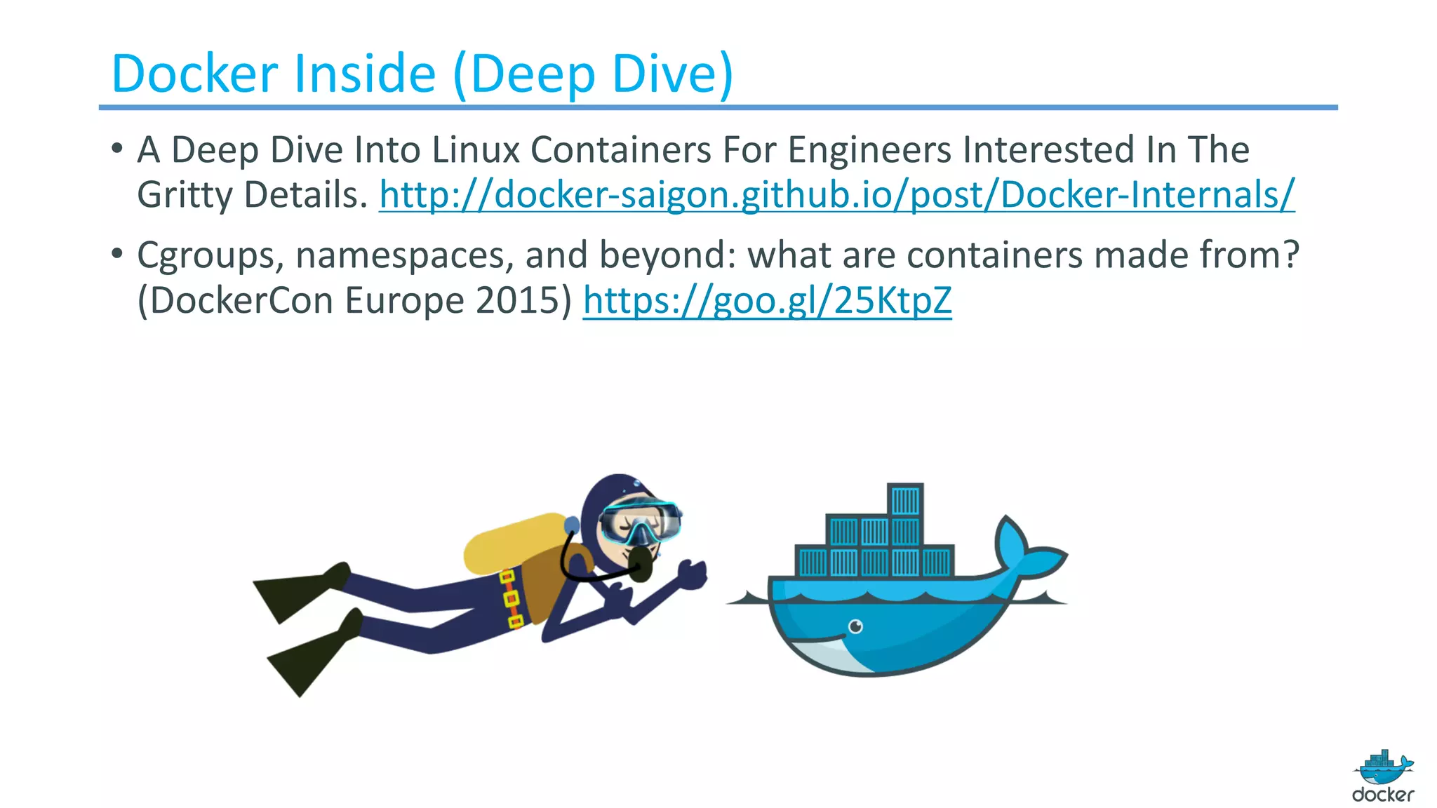Docker Inside (Deep Dive)
• A	Deep	Dive	Into	Linux	Containers	For	Engineers	Interested	In	The	
Gritty	Details. http://docker-saigon.github.io/post/Docker-Internals/
• Cgroups,	namespaces,	and	beyond:	what	are	containers	made	from?	
(DockerCon Europe	2015) https://goo.gl/25KtpZ
 