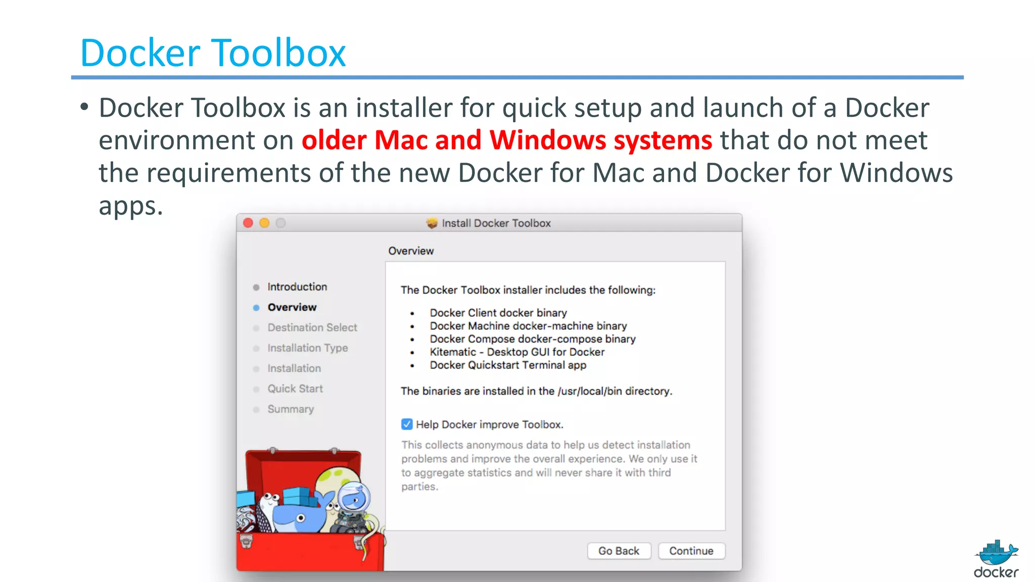 Docker	Toolbox
• Docker	Toolbox	is	an	installer	for	quick	setup	and	launch	of	a	Docker	
environment	on	older	Mac	and	Windows	systems	that	do	not	meet	
the	requirements	of	the	new	Docker	for	Mac	and	Docker	for	Windows	
apps.
 