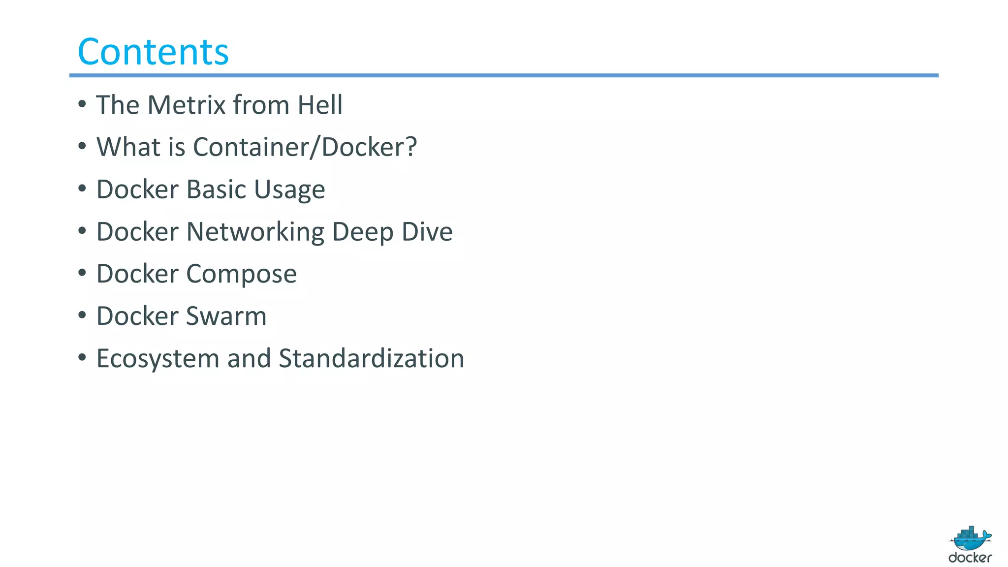 Contents
• The Metrix from Hell
• What is Container/Docker?
• Docker Basic Usage
• Docker Networking Deep Dive
• Docker Compose
• Docker Swarm
• Ecosystem and Standardization
 