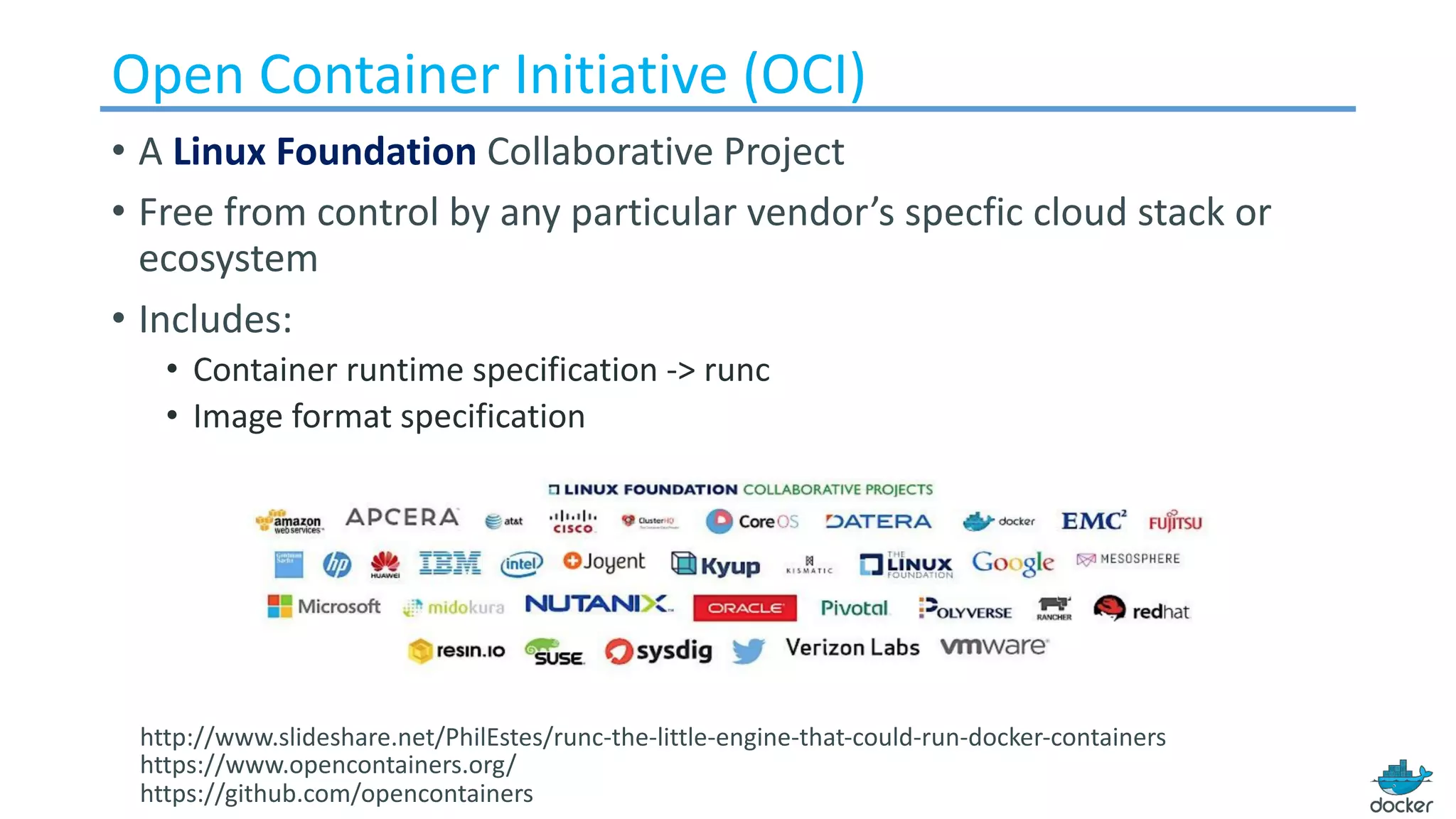 Open	Container	Initiative (OCI)
• A Linux Foundation Collaborative Project
• Free from control by any particular vendor’s specfic cloud stack or
ecosystem
• Includes:
• Container runtime specification -> runc
• Image format specification
http://www.slideshare.net/PhilEstes/runc-the-little-engine-that-could-run-docker-containers
https://www.opencontainers.org/
https://github.com/opencontainers
 