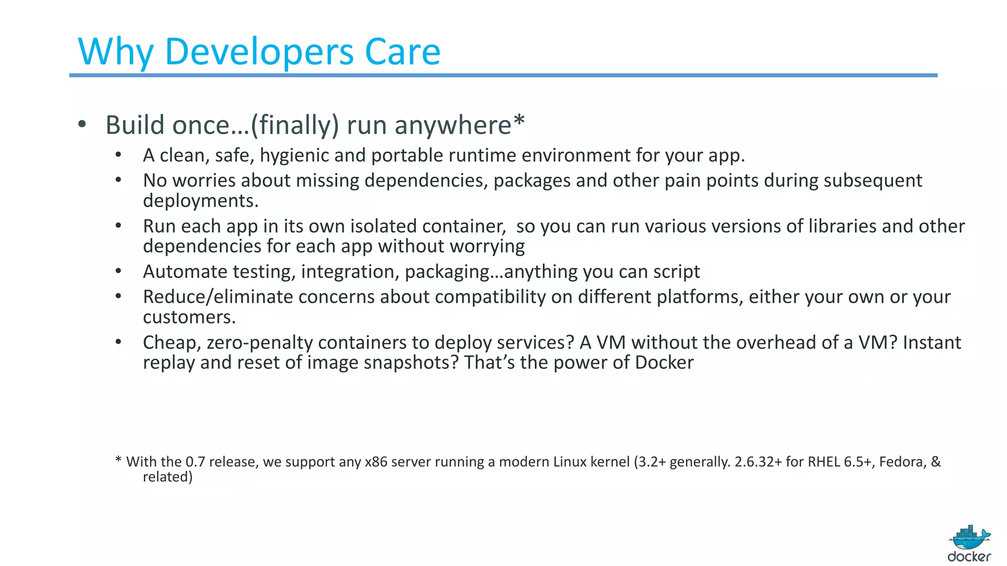 Why	Developers	Care
• Build	once…(finally)	run	anywhere*
• A	clean,	safe,	hygienic	and	portable	runtime	environment	for	your	app.
• No	worries	about	missing	dependencies,	packages	and	other	pain	points	during	subsequent	
deployments.
• Run	each	app	in	its	own	isolated	container,		so	you	can	run	various	versions	of	libraries	and	other	
dependencies	for	each	app	without	worrying
• Automate	testing,	integration,	packaging…anything	you	can	script	
• Reduce/eliminate	concerns	about	compatibility	on	different	platforms,	either	your	own	or	your	
customers.	
• Cheap,	zero-penalty	containers	to	deploy	services?	A	VM	without	the	overhead	of	a	VM?	Instant	
replay	and	reset	of	image	snapshots?	That’s	the	power	of	Docker
*	With	the	0.7	release,	we	support	any	x86	server	running	a	modern	Linux	kernel	(3.2+	generally.	2.6.32+	for	RHEL	6.5+,	Fedora,	&	
related)
 