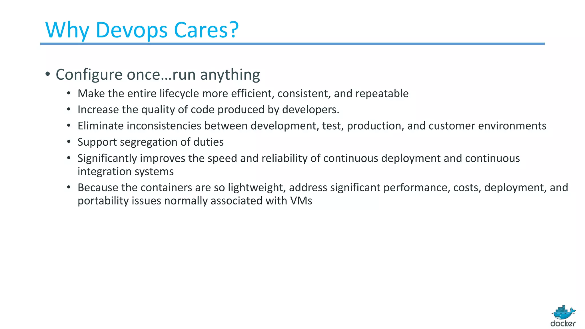 Why	Devops Cares?
• Configure	once…run	anything
• Make	the	entire	lifecycle	more	efficient,	consistent,	and	repeatable
• Increase	the	quality	of	code	produced	by	developers.	
• Eliminate	inconsistencies	between	development,	test,	production,	and	customer	environments
• Support	segregation	of	duties
• Significantly	improves	the	speed	and	reliability	of	continuous	deployment	and	continuous	
integration	systems
• Because	the	containers	are	so	lightweight,	address	significant	performance,	costs,	deployment,	and	
portability	issues	normally	associated	with	VMs
 