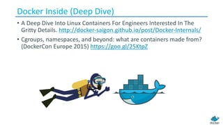 Docker Inside (Deep Dive)
• A	Deep	Dive	Into	Linux	Containers	For	Engineers	Interested	In	The	
Gritty	Details. http://docker-saigon.github.io/post/Docker-Internals/
• Cgroups,	namespaces,	and	beyond:	what	are	containers	made	from?	
(DockerCon Europe	2015) https://goo.gl/25KtpZ
 