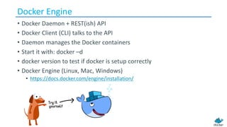 Docker	Engine
• Docker	Daemon	+	REST(ish)	API
• Docker	Client	(CLI)	talks	to	the	API
• Daemon	manages	the	Docker	containers
• Start	it	with:	docker –d
• docker version	to	test	if	docker is	setup	correctly
• Docker	Engine	(Linux,	Mac,	Windows)
• https://docs.docker.com/engine/installation/
 