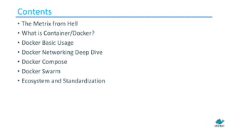 Contents
• The Metrix from Hell
• What is Container/Docker?
• Docker Basic Usage
• Docker Networking Deep Dive
• Docker Compose
• Docker Swarm
• Ecosystem and Standardization
 