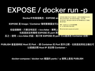 EXPOSE / docker run -p
Docker中有兩兩個概念念，EXPOSE and PUBLISH。
EXPOSE 是 Image / Container 聲明要暴暴露並可以提供其他容器使⽤用的 port。
但這個聲明，只要沒有設定 —icc=false，實際上沒有意義，因為並不強制。
也就是說沒有聲明 EXPOSE 的 port 其他容器也能訪問。
反之，使⽤用 —icc=false 的話，就只有 EXPOSE 的 port 可以被其他 Container 訪問。
PUBLISH 會直接映射 Host 的 Port ，將 Container 的 Port 對外公開，也就是說其他主機也可
以透過訪問 Host IP 來來訪問 Container。
docker-compose / docker run 裡⾯面的 ports / -p 實際上是指 PUBLISH
EXPOSE 的端⼝口可以不 PUBLISH，这样只有容器间可以访问，
宿主之外⽆无法访问。⽽而 PUBLISH 的端⼝口，可以不事
先 EXPOSE，换句句话说 PUBLISH 等于同时隐式定义了了该端⼝口
要 EXPOSE。

補充：docker run -p 可以指定範圍

ex. -p 1000-2000:1000-2000

開 terminal demo expose and publish

 
