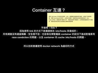 Container 互連？
不使⽤用 —link ?
因為使⽤用 link 的⽅方式下是通過修改 /etc/hosts 來來達成的，
所有網路路沒有適當隔離，安全度不佳。也容易易在頻繁重啟 container 的狀狀況下造成對檔案有
race condiction 的問題，以及 container 內 cache /etc/hosts 的問題。
所以⽬目前普遍使⽤用 docker network 為最好的⽅方式
修改 /etc/hosts ⽂文件有很多弊病。比如，⾼高频繁的容器启停环境时，容易易产⽣生竞争冒
险，导致 /etc/hosts⽂文件损坏，出现访问故障；或者有些应⽤用发现是来⾃自于 /etc/
hosts ⽂文件后，就假定其为静态⽂文件，⽽而缓存结果不再查询，从⽽而导致容器启停 IP 变更更
后，使⽤用旧的条⽬目⽽而⽆无法连接到正确的容器等等
 
