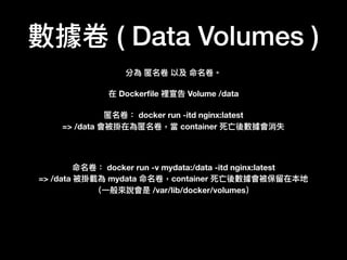 數據卷 ( Data Volumes )
分為 匿名卷 以及 命名卷。
在 Dockerﬁle 裡宣告 Volume /data
匿名卷： docker run -itd nginx:latest
=> /data 會被掛在為匿名卷，當 container 死亡後數據會消失
命名卷： docker run -v mydata:/data -itd nginx:latest
=> /data 被掛載為 mydata 命名卷，container 死亡後數據會被保留留在本地
（⼀一般來來說會是 /var/lib/docker/volumes）
 