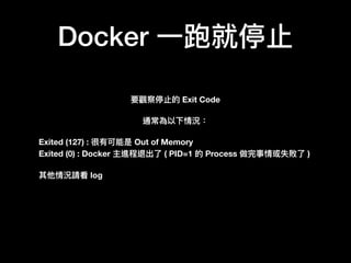Docker ⼀一跑就停⽌止
要觀察停⽌止的 Exit Code
通常為以下情況：
Exited (127) : 很有可能是 Out of Memory
Exited (0) : Docker 主進程退出了了 ( PID=1 的 Process 做完事情或失敗了了 )
其他情況請看 log
 