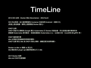 TimeLine
2015 OCI 出現，Docker 捐出 libcontainer，改名 RunC
OCI 的出現是⼀一些⼤大廠想要避免 Container 技術如同 Android ⼀一樣碎片化
(表⾯面上是這樣講，實際上是要限制 Docker 獨⼤大)。
CNCF 出現
CNCF 背後可以理理解為 Google 要以 Kubernetes 打 Docker 的基⾦金金會，所以該基⾦金金會的專案很多
都會跟 Kubernetes 密切整合，或者是建置在 Kubernetes 之上。比如說 CNI、CoreDNS 與 gRPC 等。
CNCF 確保兩兩件事
k8s 必須能在容器編排取得競爭優勢。
CNCF 社群 將以 k8s 為 CNCF 的核⼼心專案，擴展⾄至更更多使⽤用場景。
Docker vs k8s == 獨裁 vs ⺠民主化
k8s 開放很多 plugin api 讓使⽤用者得以介入 k8s
2017 Docker 投降
k8s and CNCF全⾯面獲勝
 