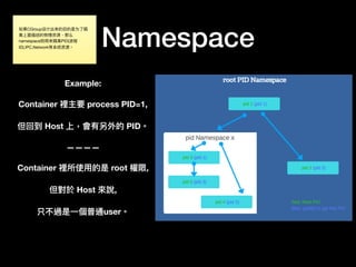 Namespace
Example:
Container 裡主要 process PID=1,
但回到 Host 上，會有另外的 PID。
————
Container 裡所使⽤用的是 root 權限,
但對於 Host 來來說,
只不過是⼀一個普通user。
如果CGroup设计出来的⽬目的是为了了隔
离上⾯面描述的物理理资源，那么
namespace则⽤用来隔离PID(进程
ID),IPC,Network等系统资源。
 
