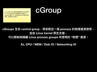 cGroup
cGroups 全名 control group，⽤用來來限定⼀一個 process 的物理理資源使⽤用，
並由 Linux kernel 原⽣生⽀支援，
可以限制與隔離 Linux process groups 所使⽤用的 “物理理” 資源。
Ex. CPU / MEM / Disk IO / Networking IO
Linux Namespace 帮助进程隔离出⾃自⼰己的单独空
间，⽽而 Cgroups 则可以限制每个空间的⼤大⼩小。
Cgroups 提供了了对⼀一组进程及将来⼦子进程的资源
限制、控制和统计的能⼒力力。
 