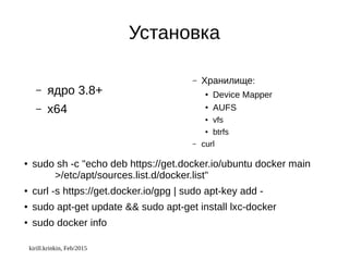 kirill.krinkin, Feb/2015
Установка
– ядро 3.8+
– x64
– Хранилище:
● Device Mapper
●
AUFS
● vfs
● btrfs
– curl
● sudo sh -c "echo deb https://get.docker.io/ubuntu docker main
>/etc/apt/sources.list.d/docker.list"
● curl -s https://get.docker.io/gpg | sudo apt-key add -
● sudo apt-get update && sudo apt-get install lxc-docker
● sudo docker info
 