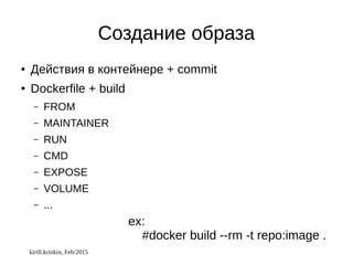 kirill.krinkin, Feb/2015
Создание образа
● Действия в контейнере + commit
●
Dockerfile + build
– FROM
– MAINTAINER
– RUN
– CMD
– EXPOSE
– VOLUME
– ...
ex:
#docker build --rm -t repo:image .
 