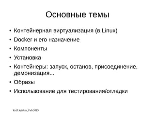 kirill.krinkin, Feb/2015
Основные темы
● Контейнерная виртуализация (в Linux)
● Docker и его назначение
● Компоненты
● Установка
● Контейнеры: запуск, останов, присоединение,
демонизация...
● Образы
● Использование для тестирования/отладки
 